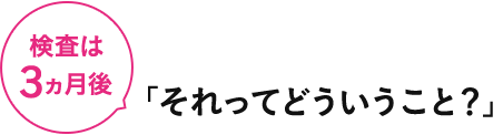 検査は３ヵ月後 「それってどういうこと？」