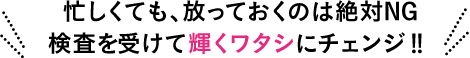 忙しくても、放っておくのは絶対NG検査をうけて輝くワタシにチェンジ！！